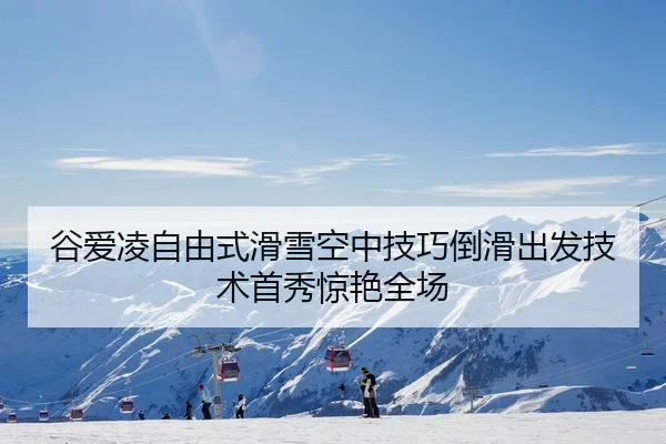 谷爱凌自由式滑雪空中技巧倒滑出发技术首秀惊艳全场
